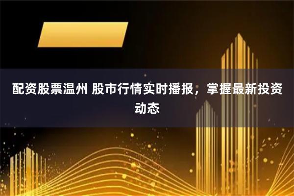 配资股票温州 股市行情实时播报，掌握最新投资动态