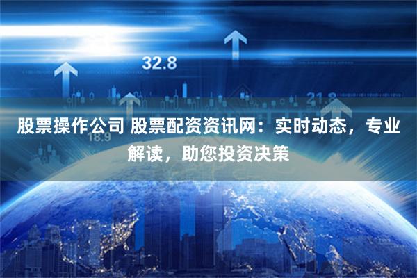 股票操作公司 股票配资资讯网：实时动态，专业解读，助您投资决策