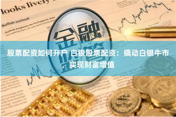 股票配资如何开户 白银股票配资：撬动白银牛市，实现财富增值
