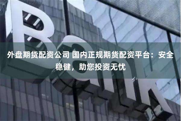外盘期货配资公司 国内正规期货配资平台：安全稳健，助您投资无忧