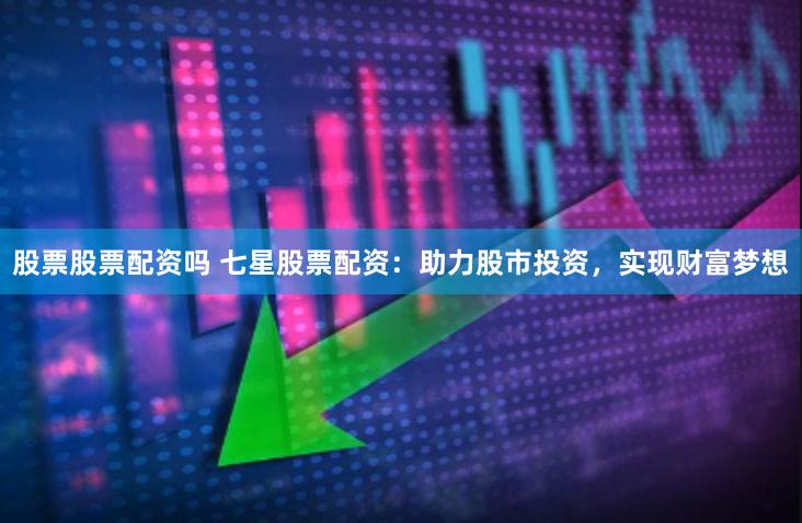股票股票配资吗 七星股票配资：助力股市投资，实现财富梦想