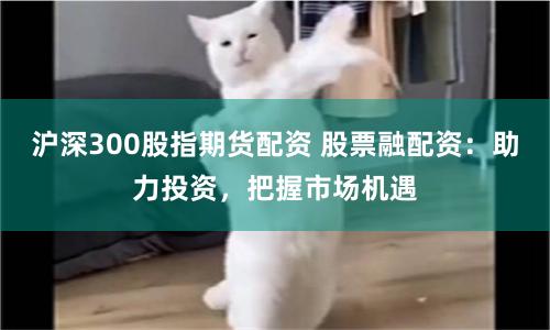 沪深300股指期货配资 股票融配资：助力投资，把握市场机遇