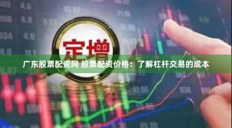 广东股票配资网 股票配资价格：了解杠杆交易的成本