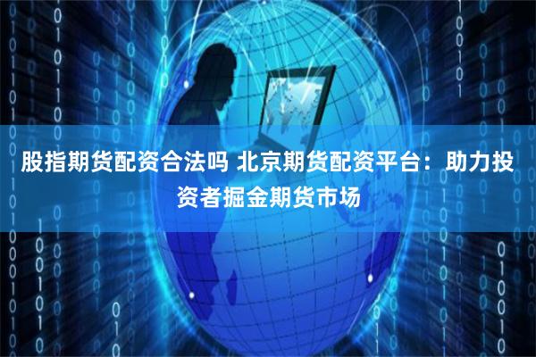 股指期货配资合法吗 北京期货配资平台：助力投资者掘金期货市场