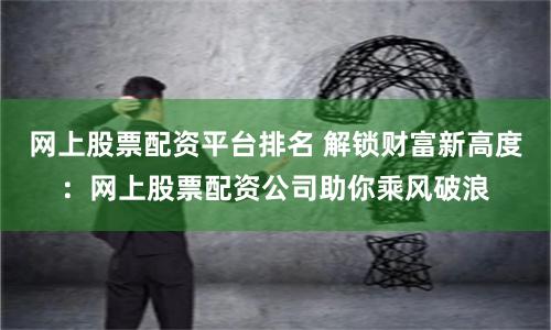 网上股票配资平台排名 解锁财富新高度：网上股票配资公司助你乘风破浪