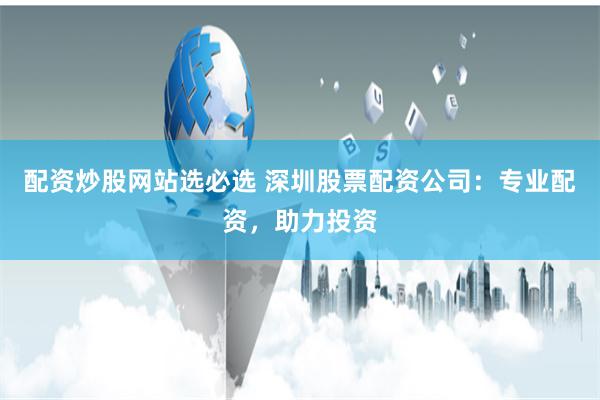 配资炒股网站选必选 深圳股票配资公司：专业配资，助力投资