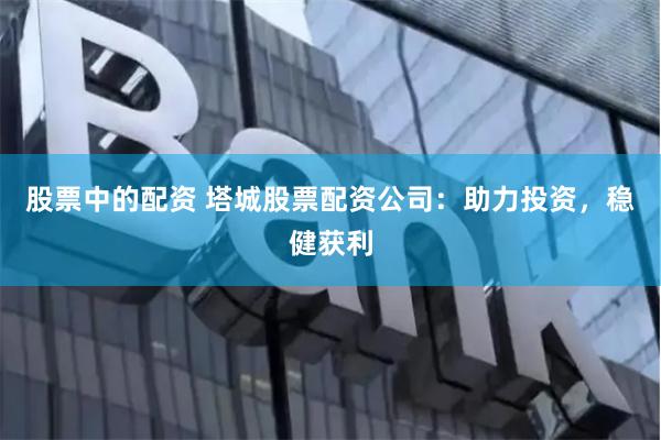 股票中的配资 塔城股票配资公司：助力投资，稳健获利