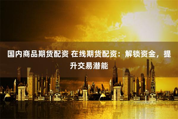 国内商品期货配资 在线期货配资：解锁资金，提升交易潜能