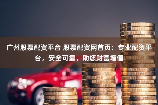 广州股票配资平台 股票配资网首页：专业配资平台，安全可靠，助您财富增值