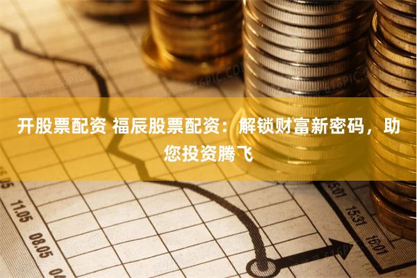 开股票配资 福辰股票配资：解锁财富新密码，助您投资腾飞