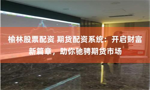 榆林股票配资 期货配资系统：开启财富新篇章，助你驰骋期货市场