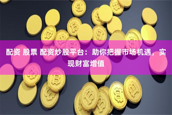 配资 股票 配资炒股平台：助你把握市场机遇，实现财富增值