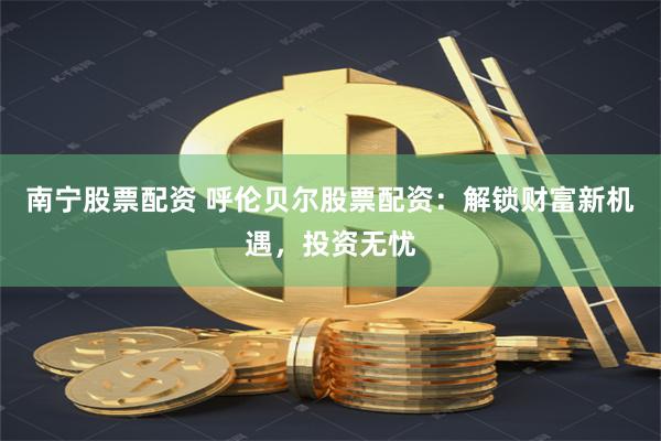南宁股票配资 呼伦贝尔股票配资：解锁财富新机遇，投资无忧