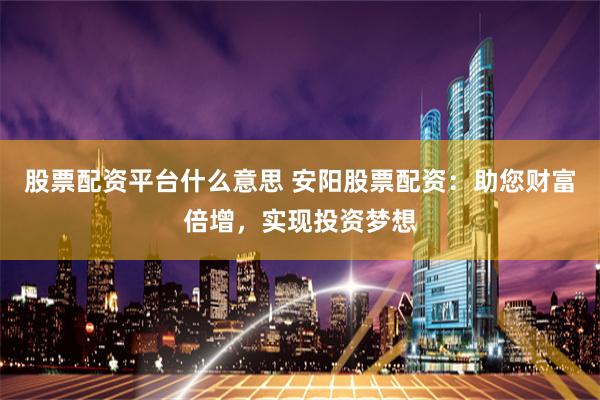 股票配资平台什么意思 安阳股票配资：助您财富倍增，实现投资梦想