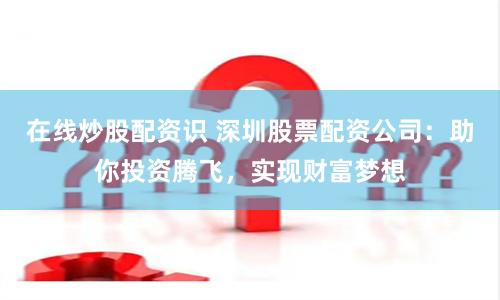 在线炒股配资识 深圳股票配资公司：助你投资腾飞，实现财富梦想