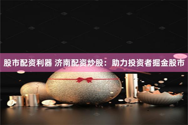 股市配资利器 济南配资炒股：助力投资者掘金股市