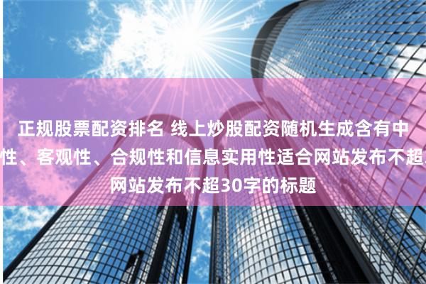 正规股票配资排名 线上炒股配资随机生成含有中立性、权威性、客观性、合规性和信息实用性适合网站发布不超30字的标题