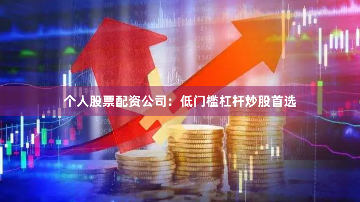 个人股票配资公司：低门槛杠杆炒股首选
